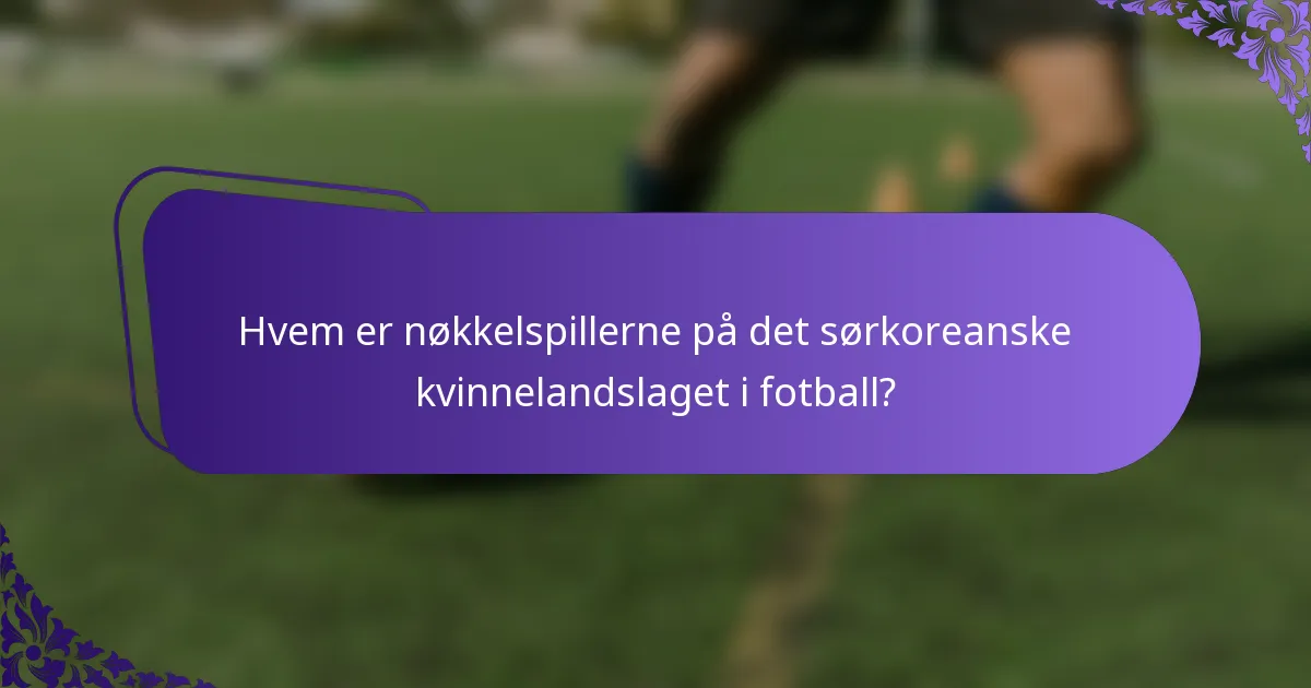 Hvem er nøkkelspillerne på det sørkoreanske kvinnelandslaget i fotball?